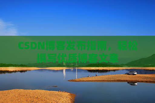 CSDN博客发布指南,轻松撰写优质博客文章 CSDN博客发布指南,轻松撰写优质博客文章